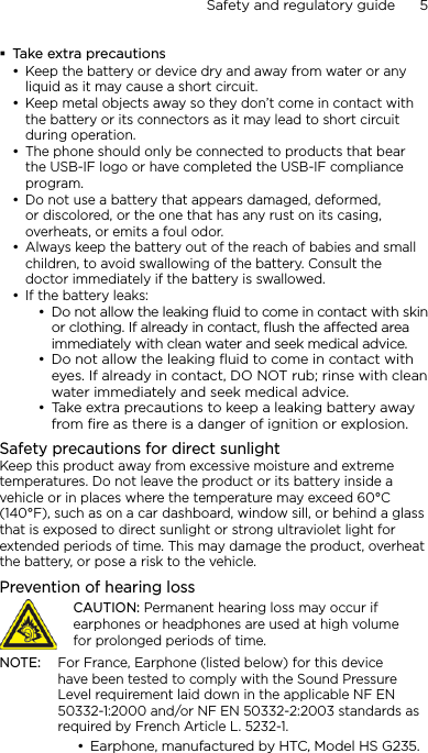Safety and regulatory guide      5    Take extra precautionsKeep the battery or device dry and away from water or any liquid as it may cause a short circuit. Keep metal objects away so they don’t come in contact with the battery or its connectors as it may lead to short circuit during operation. The phone should only be connected to products that bear the USB-IF logo or have completed the USB-IF compliance program.Do not use a battery that appears damaged, deformed, or discolored, or the one that has any rust on its casing, overheats, or emits a foul odor. Always keep the battery out of the reach of babies and small children, to avoid swallowing of the battery. Consult the doctor immediately if the battery is swallowed. If the battery leaks: Do not allow the leaking ﬂuid to come in contact with skin or clothing. If already in contact, ﬂush the aected area immediately with clean water and seek medical advice. Do not allow the leaking ﬂuid to come in contact with eyes. If already in contact, DO NOT rub; rinse with clean water immediately and seek medical advice. Take extra precautions to keep a leaking battery away from ﬁre as there is a danger of ignition or explosion. Safety precautions for direct sunlightKeep this product away from excessive moisture and extreme temperatures. Do not leave the product or its battery inside a vehicle or in places where the temperature may exceed 60°C (140°F), such as on a car dashboard, window sill, or behind a glass that is exposed to direct sunlight or strong ultraviolet light for extended periods of time. This may damage the product, overheat the battery, or pose a risk to the vehicle.Prevention of hearing lossCAUTION: Permanent hearing loss may occur if earphones or headphones are used at high volume for prolonged periods of time.NOTE:  For France, Earphone (listed below) for this device have been tested to comply with the Sound Pressure Level requirement laid down in the applicable NF EN 50332-1:2000 and/or NF EN 50332-2:2003 standards as required by French Article L. 5232-1.Earphone, manufactured by HTC, Model HS G235.••••••••••