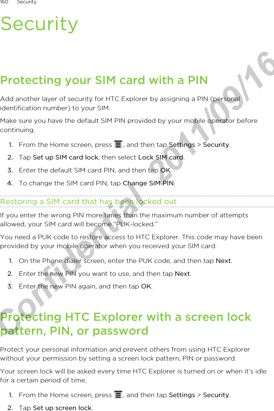 SecurityProtecting your SIM card with a PINAdd another layer of security for HTC Explorer by assigning a PIN (personalidentification number) to your SIM.Make sure you have the default SIM PIN provided by your mobile operator beforecontinuing.1. From the Home screen, press  , and then tap Settings &gt; Security.2. Tap Set up SIM card lock, then select Lock SIM card.3. Enter the default SIM card PIN, and then tap OK.4. To change the SIM card PIN, tap Change SIM PIN.Restoring a SIM card that has been locked outIf you enter the wrong PIN more times than the maximum number of attemptsallowed, your SIM card will become “PUK-locked.”You need a PUK code to restore access to HTC Explorer. This code may have beenprovided by your mobile operator when you received your SIM card.1. On the Phone dialer screen, enter the PUK code, and then tap Next.2. Enter the new PIN you want to use, and then tap Next.3. Enter the new PIN again, and then tap OK.Protecting HTC Explorer with a screen lockpattern, PIN, or passwordProtect your personal information and prevent others from using HTC Explorerwithout your permission by setting a screen lock pattern, PIN or password.Your screen lock will be asked every time HTC Explorer is turned on or when it’s idlefor a certain period of time.1. From the Home screen, press  , and then tap Settings &gt; Security.2. Tap Set up screen lock.160 SecurityHTC Confidential  2011/09/16 