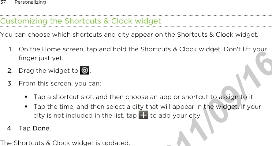 Customizing the Shortcuts &amp; Clock widgetYou can choose which shortcuts and city appear on the Shortcuts &amp; Clock widget.1. On the Home screen, tap and hold the Shortcuts &amp; Clock widget. Don&apos;t lift yourfinger just yet.2. Drag the widget to  .3. From this screen, you can:§Tap a shortcut slot, and then choose an app or shortcut to assign to it.§Tap the time, and then select a city that will appear in the widget. If yourcity is not included in the list, tap   to add your city.4. Tap Done.The Shortcuts &amp; Clock widget is updated.37 PersonalizingHTC Confidential  2011/09/16 