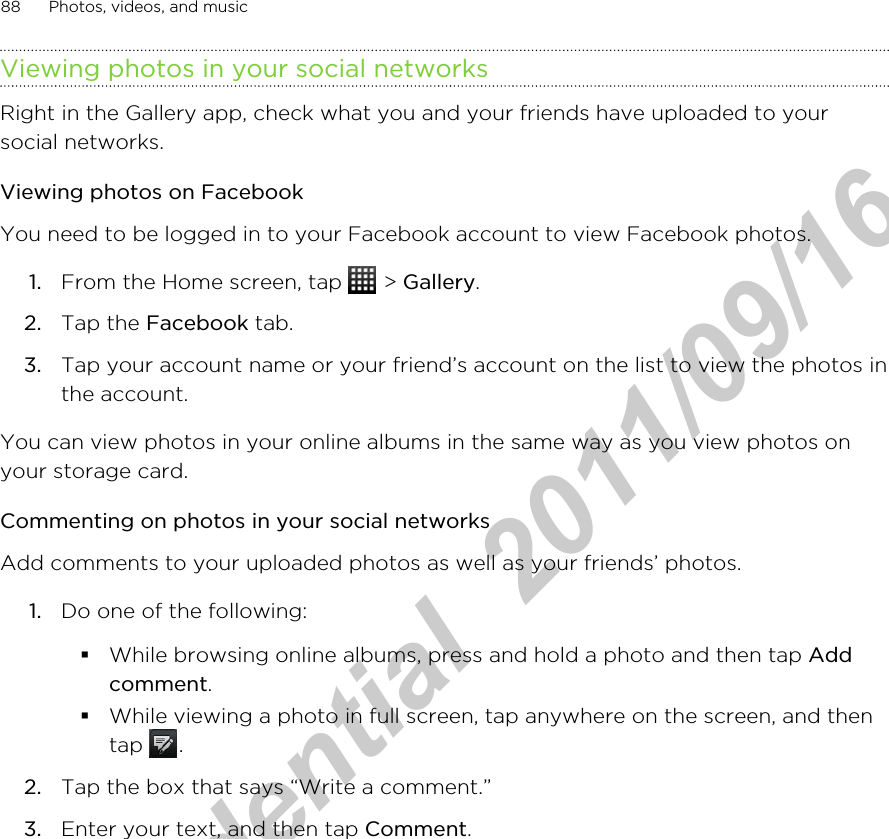 Viewing photos in your social networksRight in the Gallery app, check what you and your friends have uploaded to yoursocial networks.Viewing photos on FacebookYou need to be logged in to your Facebook account to view Facebook photos.1. From the Home screen, tap   &gt; Gallery.2. Tap the Facebook tab.3. Tap your account name or your friend’s account on the list to view the photos inthe account.You can view photos in your online albums in the same way as you view photos onyour storage card.Commenting on photos in your social networksAdd comments to your uploaded photos as well as your friends’ photos.1. Do one of the following:§While browsing online albums, press and hold a photo and then tap Addcomment.§While viewing a photo in full screen, tap anywhere on the screen, and thentap  .2. Tap the box that says “Write a comment.”3. Enter your text, and then tap Comment.88 Photos, videos, and musicHTC Confidential  2011/09/16 