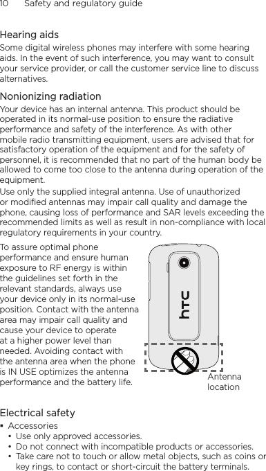 10      Safety and regulatory guideHearing aidsSome digital wireless phones may interfere with some hearing aids. In the event of such interference, you may want to consult your service provider, or call the customer service line to discuss alternatives.Nonionizing radiationYour device has an internal antenna. This product should be operated in its normal-use position to ensure the radiative performance and safety of the interference. As with other mobile radio transmitting equipment, users are advised that for satisfactory operation of the equipment and for the safety of personnel, it is recommended that no part of the human body be allowed to come too close to the antenna during operation of the equipment.Use only the supplied integral antenna. Use of unauthorized or modified antennas may impair call quality and damage the phone, causing loss of performance and SAR levels exceeding the recommended limits as well as result in non-compliance with local regulatory requirements in your country.To assure optimal phone performance and ensure human exposure to RF energy is within the guidelines set forth in the relevant standards, always use your device only in its normal-use position. Contact with the antenna area may impair call quality and cause your device to operate at a higher power level than needed. Avoiding contact with the antenna area when the phone is IN USE optimizes the antenna performance and the battery life. Antenna locationElectrical safety Accessories• Use only approved accessories.• Do not connect with incompatible products or accessories.• Take care not to touch or allow metal objects, such as coins or key rings, to contact or short-circuit the battery terminals.
