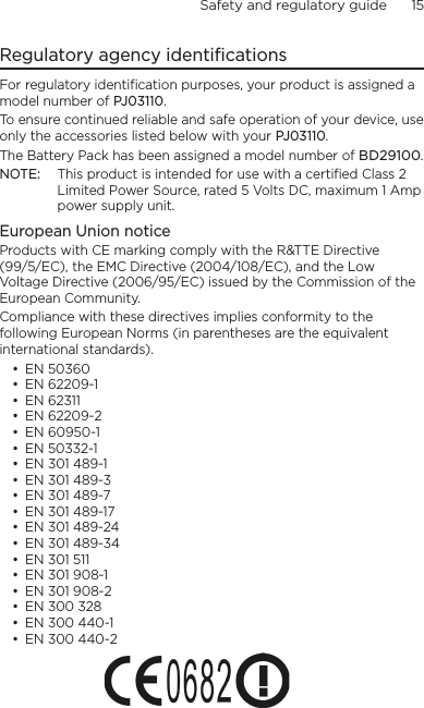 Safety and regulatory guide      15    Regulatory agency identificationsFor regulatory identification purposes, your product is assigned a model number of PJ03110. To ensure continued reliable and safe operation of your device, use only the accessories listed below with your PJ03110.The Battery Pack has been assigned a model number of BD29100.NOTE:  This product is intended for use with a certified Class 2 Limited Power Source, rated 5 Volts DC, maximum 1 Amp power supply unit.European Union noticeProducts with CE marking comply with the R&amp;TTE Directive (99/5/EC), the EMC Directive (2004/108/EC), and the Low Voltage Directive (2006/95/EC) issued by the Commission of the European Community. Compliance with these directives implies conformity to the following European Norms (in parentheses are the equivalent international standards).• EN 50360• EN 62209-1• EN 62311• EN 62209-2• EN 60950-1• EN 50332-1• EN 301 489-1• EN 301 489-3• EN 301 489-7• EN 301 489-17• EN 301 489-24• EN 301 489-34• EN 301 511• EN 301 908-1• EN 301 908-2• EN 300 328• EN 300 440-1• EN 300 440-2
