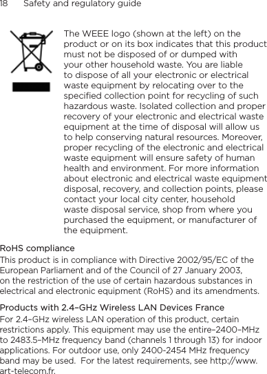 18      Safety and regulatory guide    The WEEE logo (shown at the left) on the product or on its box indicates that this product must not be disposed of or dumped with your other household waste. You are liable to dispose of all your electronic or electrical waste equipment by relocating over to the specified collection point for recycling of such hazardous waste. Isolated collection and proper recovery of your electronic and electrical waste equipment at the time of disposal will allow us to help conserving natural resources. Moreover, proper recycling of the electronic and electrical waste equipment will ensure safety of human health and environment. For more information about electronic and electrical waste equipment disposal, recovery, and collection points, please contact your local city center, household waste disposal service, shop from where you purchased the equipment, or manufacturer of the equipment.RoHS complianceThis product is in compliance with Directive 2002/95/EC of the European Parliament and of the Council of 27 January 2003, on the restriction of the use of certain hazardous substances in electrical and electronic equipment (RoHS) and its amendments.Products with 2.4–GHz Wireless LAN Devices FranceFor 2.4–GHz wireless LAN operation of this product, certain restrictions apply. This equipment may use the entire–2400–MHz to 2483.5–MHz frequency band (channels 1 through 13) for indoor applications. For outdoor use, only 2400-2454 MHz frequency band may be used.  For the latest requirements, see http://www.art-telecom.fr.