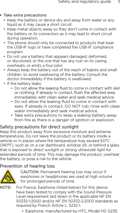 Safety and regulatory guide      5     Take extra precautions• Keep the battery or device dry and away from water or any liquid as it may cause a short circuit. • Keep metal objects away so they don’t come in contact with the battery or its connectors as it may lead to short circuit during operation. • The phone should only be connected to products that bear the USB-IF logo or have completed the USB-IF compliance program.• Do not use a battery that appears damaged, deformed, or discolored, or the one that has any rust on its casing, overheats, or emits a foul odor. • Always keep the battery out of the reach of babies and small children, to avoid swallowing of the battery. Consult the doctor immediately if the battery is swallowed. • If the battery leaks: • Do not allow the leaking ﬂuid to come in contact with skin or clothing. If already in contact, ﬂush the aected area immediately with clean water and seek medical advice. • Do not allow the leaking ﬂuid to come in contact with eyes. If already in contact, DO NOT rub; rinse with clean water immediately and seek medical advice. • Take extra precautions to keep a leaking battery away from ﬁre as there is a danger of ignition or explosion. Safety precautions for direct sunlightKeep this product away from excessive moisture and extreme temperatures. Do not leave the product or its battery inside a vehicle or in places where the temperature may exceed 60°C (140°F), such as on a car dashboard, window sill, or behind a glass that is exposed to direct sunlight or strong ultraviolet light for extended periods of time. This may damage the product, overheat the battery, or pose a risk to the vehicle.Prevention of hearing lossCAUTION: Permanent hearing loss may occur if earphones or headphones are used at high volume for prolonged periods of time.NOTE:  For France, Earphone (listed below) for this device have been tested to comply with the Sound Pressure Level requirement laid down in the applicable NF EN 50332-1:2000 and/or NF EN 50332-2:2003 standards as required by French Article L. 5232-1.• Earphone, manufactured by HTC, Model HS G235.