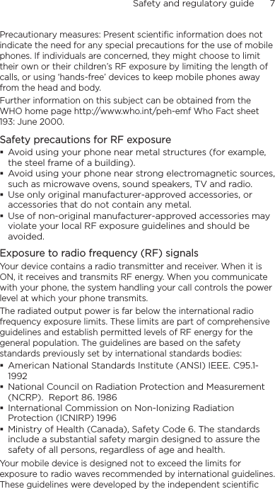 Safety and regulatory guide      7    Precautionary measures: Present scientific information does not indicate the need for any special precautions for the use of mobile phones. If individuals are concerned, they might choose to limit their own or their children’s RF exposure by limiting the length of calls, or using ‘hands-free’ devices to keep mobile phones away from the head and body.Further information on this subject can be obtained from the WHO home page http://www.who.int/peh-emf Who Fact sheet 193: June 2000.Safety precautions for RF exposure Avoid using your phone near metal structures (for example, the steel frame of a building). Avoid using your phone near strong electromagnetic sources, such as microwave ovens, sound speakers, TV and radio. Use only original manufacturer-approved accessories, or accessories that do not contain any metal. Use of non-original manufacturer-approved accessories may violate your local RF exposure guidelines and should be avoided.Exposure to radio frequency (RF) signalsYour device contains a radio transmitter and receiver. When it is ON, it receives and transmits RF energy. When you communicate with your phone, the system handling your call controls the power level at which your phone transmits.The radiated output power is far below the international radio frequency exposure limits. These limits are part of comprehensive guidelines and establish permitted levels of RF energy for the general population. The guidelines are based on the safety standards previously set by international standards bodies:  American National Standards Institute (ANSI) IEEE. C95.1-1992 National Council on Radiation Protection and Measurement (NCRP).  Report 86. 1986 International Commission on Non-Ionizing Radiation Protection (ICNIRP) 1996  Ministry of Health (Canada), Safety Code 6. The standards include a substantial safety margin designed to assure the safety of all persons, regardless of age and health.Your mobile device is designed not to exceed the limits for exposure to radio waves recommended by international guidelines. These guidelines were developed by the independent scientific 