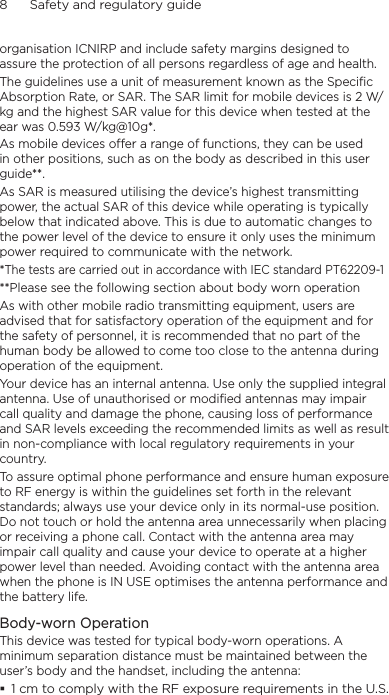 8      Safety and regulatory guideorganisation ICNIRP and include safety margins designed to assure the protection of all persons regardless of age and health.The guidelines use a unit of measurement known as the Specific Absorption Rate, or SAR. The SAR limit for mobile devices is 2 W/kg and the highest SAR value for this device when tested at the ear was 0.593 W/kg@10g*.As mobile devices offer a range of functions, they can be used in other positions, such as on the body as described in this user guide**.As SAR is measured utilising the device’s highest transmitting power, the actual SAR of this device while operating is typically below that indicated above. This is due to automatic changes to the power level of the device to ensure it only uses the minimum power required to communicate with the network.*The tests are carried out in accordance with IEC standard PT62209-1**Please see the following section about body worn operationAs with other mobile radio transmitting equipment, users are advised that for satisfactory operation of the equipment and for the safety of personnel, it is recommended that no part of the human body be allowed to come too close to the antenna during operation of the equipment.Your device has an internal antenna. Use only the supplied integral antenna. Use of unauthorised or modified antennas may impair call quality and damage the phone, causing loss of performance and SAR levels exceeding the recommended limits as well as result in non-compliance with local regulatory requirements in your country.To assure optimal phone performance and ensure human exposure to RF energy is within the guidelines set forth in the relevant standards; always use your device only in its normal-use position. Do not touch or hold the antenna area unnecessarily when placing or receiving a phone call. Contact with the antenna area may impair call quality and cause your device to operate at a higher power level than needed. Avoiding contact with the antenna area when the phone is IN USE optimises the antenna performance and the battery life.Body-worn OperationThis device was tested for typical body-worn operations. A minimum separation distance must be maintained between the user’s body and the handset, including the antenna: 1 cm to comply with the RF exposure requirements in the U.S.