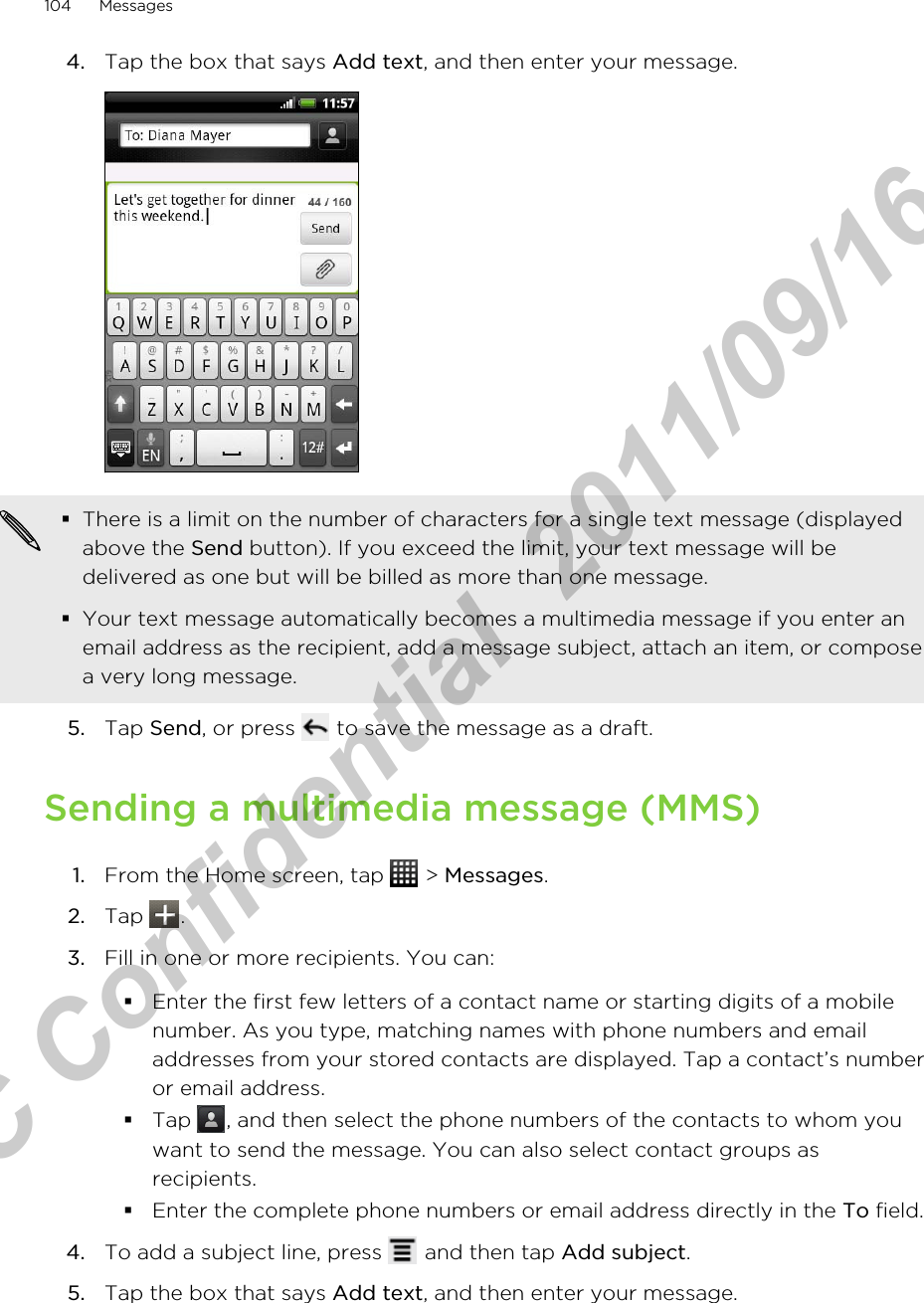 4. Tap the box that says Add text, and then enter your message. §There is a limit on the number of characters for a single text message (displayedabove the Send button). If you exceed the limit, your text message will bedelivered as one but will be billed as more than one message.§Your text message automatically becomes a multimedia message if you enter anemail address as the recipient, add a message subject, attach an item, or composea very long message.5. Tap Send, or press   to save the message as a draft.Sending a multimedia message (MMS)1. From the Home screen, tap   &gt; Messages.2. Tap  .3. Fill in one or more recipients. You can:§Enter the first few letters of a contact name or starting digits of a mobilenumber. As you type, matching names with phone numbers and emailaddresses from your stored contacts are displayed. Tap a contact’s numberor email address.§Tap  , and then select the phone numbers of the contacts to whom youwant to send the message. You can also select contact groups asrecipients.§Enter the complete phone numbers or email address directly in the To field.4. To add a subject line, press   and then tap Add subject.5. Tap the box that says Add text, and then enter your message.104 MessagesHTC Confidential  2011/09/16 