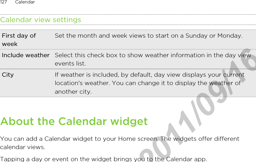 Calendar view settingsFirst day ofweekSet the month and week views to start on a Sunday or Monday.Include weather Select this check box to show weather information in the day viewevents list.City If weather is included, by default, day view displays your currentlocation&apos;s weather. You can change it to display the weather ofanother city.About the Calendar widgetYou can add a Calendar widget to your Home screen. The widgets offer differentcalendar views.Tapping a day or event on the widget brings you to the Calendar app.127 CalendarHTC Confidential  2011/09/16 