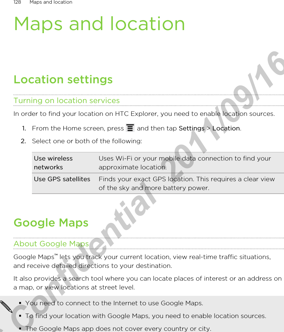 Maps and locationLocation settingsTurning on location servicesIn order to find your location on HTC Explorer, you need to enable location sources.1. From the Home screen, press   and then tap Settings &gt; Location.2. Select one or both of the following:Use wirelessnetworksUses Wi-Fi or your mobile data connection to find yourapproximate location.Use GPS satellites Finds your exact GPS location. This requires a clear viewof the sky and more battery power.Google MapsAbout Google MapsGoogle Maps™ lets you track your current location, view real-time traffic situations,and receive detailed directions to your destination.It also provides a search tool where you can locate places of interest or an address ona map, or view locations at street level.§You need to connect to the Internet to use Google Maps.§To find your location with Google Maps, you need to enable location sources.§The Google Maps app does not cover every country or city.128 Maps and locationHTC Confidential  2011/09/16 