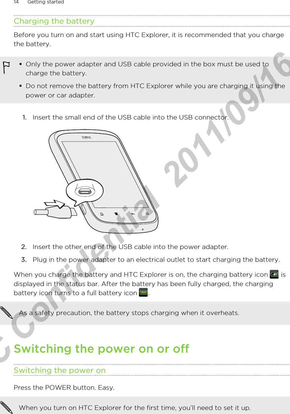 Charging the batteryBefore you turn on and start using HTC Explorer, it is recommended that you chargethe battery.§Only the power adapter and USB cable provided in the box must be used tocharge the battery.§Do not remove the battery from HTC Explorer while you are charging it using thepower or car adapter.1. Insert the small end of the USB cable into the USB connector. 2. Insert the other end of the USB cable into the power adapter.3. Plug in the power adapter to an electrical outlet to start charging the battery.When you charge the battery and HTC Explorer is on, the charging battery icon   isdisplayed in the status bar. After the battery has been fully charged, the chargingbattery icon turns to a full battery icon  .As a safety precaution, the battery stops charging when it overheats.Switching the power on or offSwitching the power onPress the POWER button. Easy. When you turn on HTC Explorer for the first time, you’ll need to set it up.14 Getting startedHTC Confidential  2011/09/16 