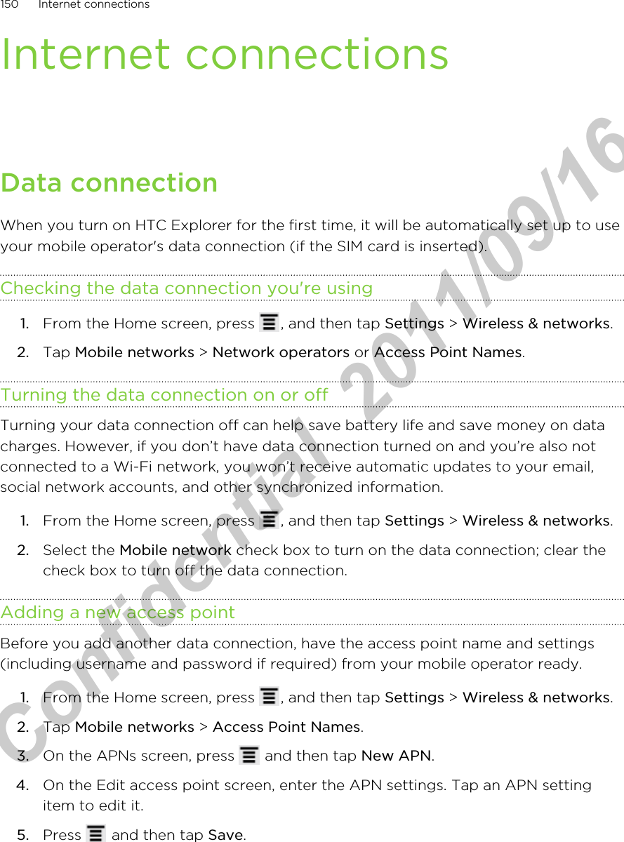 Internet connectionsData connectionWhen you turn on HTC Explorer for the first time, it will be automatically set up to useyour mobile operator&apos;s data connection (if the SIM card is inserted).Checking the data connection you&apos;re using1. From the Home screen, press  , and then tap Settings &gt; Wireless &amp; networks.2. Tap Mobile networks &gt; Network operators or Access Point Names.Turning the data connection on or offTurning your data connection off can help save battery life and save money on datacharges. However, if you don’t have data connection turned on and you’re also notconnected to a Wi-Fi network, you won’t receive automatic updates to your email,social network accounts, and other synchronized information.1. From the Home screen, press  , and then tap Settings &gt; Wireless &amp; networks.2. Select the Mobile network check box to turn on the data connection; clear thecheck box to turn off the data connection.Adding a new access pointBefore you add another data connection, have the access point name and settings(including username and password if required) from your mobile operator ready.1. From the Home screen, press  , and then tap Settings &gt; Wireless &amp; networks.2. Tap Mobile networks &gt; Access Point Names.3. On the APNs screen, press   and then tap New APN.4. On the Edit access point screen, enter the APN settings. Tap an APN settingitem to edit it.5. Press   and then tap Save.150 Internet connectionsHTC Confidential  2011/09/16 