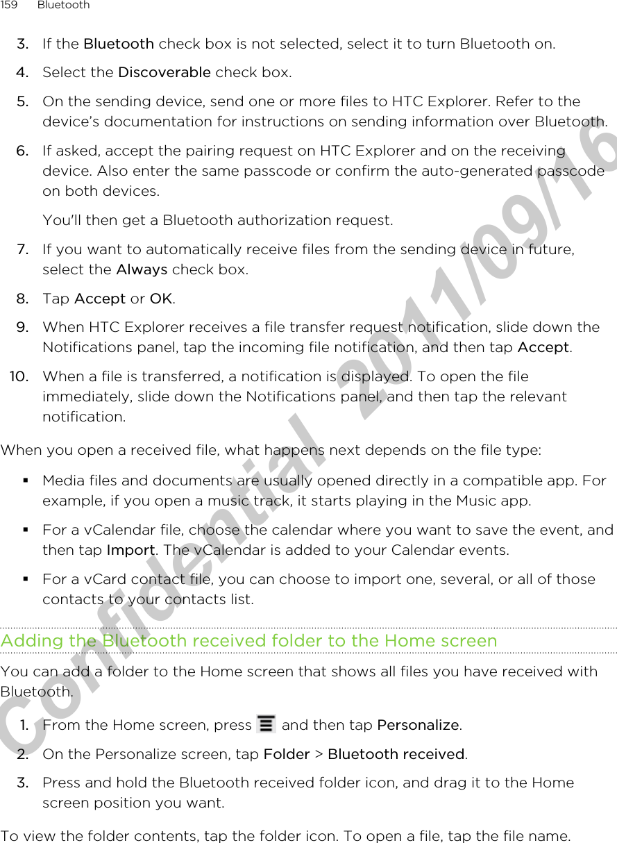 3. If the Bluetooth check box is not selected, select it to turn Bluetooth on.4. Select the Discoverable check box.5. On the sending device, send one or more files to HTC Explorer. Refer to thedevice’s documentation for instructions on sending information over Bluetooth.6. If asked, accept the pairing request on HTC Explorer and on the receivingdevice. Also enter the same passcode or confirm the auto-generated passcodeon both devices. You&apos;ll then get a Bluetooth authorization request.7. If you want to automatically receive files from the sending device in future,select the Always check box.8. Tap Accept or OK.9. When HTC Explorer receives a file transfer request notification, slide down theNotifications panel, tap the incoming file notification, and then tap Accept.10. When a file is transferred, a notification is displayed. To open the fileimmediately, slide down the Notifications panel, and then tap the relevantnotification.When you open a received file, what happens next depends on the file type:§Media files and documents are usually opened directly in a compatible app. Forexample, if you open a music track, it starts playing in the Music app.§For a vCalendar file, choose the calendar where you want to save the event, andthen tap Import. The vCalendar is added to your Calendar events.§For a vCard contact file, you can choose to import one, several, or all of thosecontacts to your contacts list.Adding the Bluetooth received folder to the Home screenYou can add a folder to the Home screen that shows all files you have received withBluetooth.1. From the Home screen, press   and then tap Personalize.2. On the Personalize screen, tap Folder &gt; Bluetooth received.3. Press and hold the Bluetooth received folder icon, and drag it to the Homescreen position you want.To view the folder contents, tap the folder icon. To open a file, tap the file name.159 BluetoothHTC Confidential  2011/09/16 