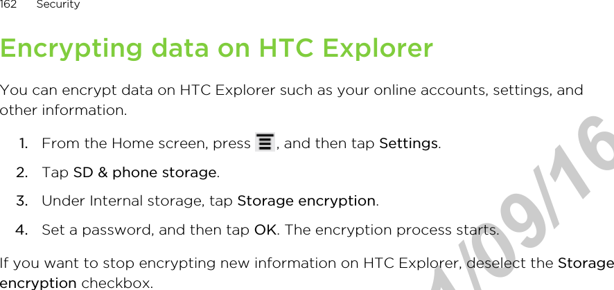 Encrypting data on HTC ExplorerYou can encrypt data on HTC Explorer such as your online accounts, settings, andother information.1. From the Home screen, press  , and then tap Settings.2. Tap SD &amp; phone storage.3. Under Internal storage, tap Storage encryption.4. Set a password, and then tap OK. The encryption process starts.If you want to stop encrypting new information on HTC Explorer, deselect the Storageencryption checkbox.162 SecurityHTC Confidential  2011/09/16 