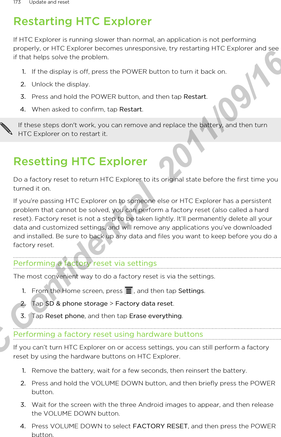Restarting HTC ExplorerIf HTC Explorer is running slower than normal, an application is not performingproperly, or HTC Explorer becomes unresponsive, try restarting HTC Explorer and seeif that helps solve the problem.1. If the display is off, press the POWER button to turn it back on.2. Unlock the display.3. Press and hold the POWER button, and then tap Restart.4. When asked to confirm, tap Restart. If these steps don&apos;t work, you can remove and replace the battery, and then turnHTC Explorer on to restart it.Resetting HTC ExplorerDo a factory reset to return HTC Explorer to its original state before the first time youturned it on.If you’re passing HTC Explorer on to someone else or HTC Explorer has a persistentproblem that cannot be solved, you can perform a factory reset (also called a hardreset). Factory reset is not a step to be taken lightly. It’ll permanently delete all yourdata and customized settings, and will remove any applications you’ve downloadedand installed. Be sure to back up any data and files you want to keep before you do afactory reset.Performing a factory reset via settingsThe most convenient way to do a factory reset is via the settings.1. From the Home screen, press  , and then tap Settings.2. Tap SD &amp; phone storage &gt; Factory data reset.3. Tap Reset phone, and then tap Erase everything.Performing a factory reset using hardware buttonsIf you can’t turn HTC Explorer on or access settings, you can still perform a factoryreset by using the hardware buttons on HTC Explorer.1. Remove the battery, wait for a few seconds, then reinsert the battery.2. Press and hold the VOLUME DOWN button, and then briefly press the POWERbutton.3. Wait for the screen with the three Android images to appear, and then releasethe VOLUME DOWN button.4. Press VOLUME DOWN to select FACTORY RESET, and then press the POWERbutton.173 Update and resetHTC Confidential  2011/09/16 