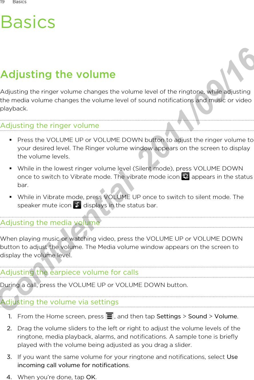 BasicsAdjusting the volumeAdjusting the ringer volume changes the volume level of the ringtone, while adjustingthe media volume changes the volume level of sound notifications and music or videoplayback.Adjusting the ringer volume§Press the VOLUME UP or VOLUME DOWN button to adjust the ringer volume toyour desired level. The Ringer volume window appears on the screen to displaythe volume levels.§While in the lowest ringer volume level (Silent mode), press VOLUME DOWNonce to switch to Vibrate mode. The vibrate mode icon   appears in the statusbar.§While in Vibrate mode, press VOLUME UP once to switch to silent mode. Thespeaker mute icon   displays in the status bar.Adjusting the media volumeWhen playing music or watching video, press the VOLUME UP or VOLUME DOWNbutton to adjust the volume. The Media volume window appears on the screen todisplay the volume level.Adjusting the earpiece volume for callsDuring a call, press the VOLUME UP or VOLUME DOWN button.Adjusting the volume via settings1. From the Home screen, press  , and then tap Settings &gt; Sound &gt; Volume.2. Drag the volume sliders to the left or right to adjust the volume levels of theringtone, media playback, alarms, and notifications. A sample tone is brieflyplayed with the volume being adjusted as you drag a slider.3. If you want the same volume for your ringtone and notifications, select Useincoming call volume for notifications.4. When you’re done, tap OK.19 BasicsHTC Confidential  2011/09/16 