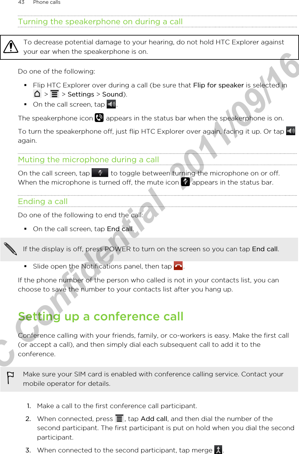 Turning the speakerphone on during a callTo decrease potential damage to your hearing, do not hold HTC Explorer againstyour ear when the speakerphone is on.Do one of the following:§Flip HTC Explorer over during a call (be sure that Flip for speaker is selected in &gt;   &gt; Settings &gt; Sound).§On the call screen, tap  .The speakerphone icon   appears in the status bar when the speakerphone is on.To turn the speakerphone off, just flip HTC Explorer over again, facing it up. Or tap again.Muting the microphone during a callOn the call screen, tap   to toggle between turning the microphone on or off.When the microphone is turned off, the mute icon   appears in the status bar.Ending a callDo one of the following to end the call:§On the call screen, tap End call.If the display is off, press POWER to turn on the screen so you can tap End call.§Slide open the Notifications panel, then tap  .If the phone number of the person who called is not in your contacts list, you canchoose to save the number to your contacts list after you hang up.Setting up a conference callConference calling with your friends, family, or co-workers is easy. Make the first call(or accept a call), and then simply dial each subsequent call to add it to theconference.Make sure your SIM card is enabled with conference calling service. Contact yourmobile operator for details.1. Make a call to the first conference call participant.2. When connected, press  , tap Add call, and then dial the number of thesecond participant. The first participant is put on hold when you dial the secondparticipant.3. When connected to the second participant, tap merge  .43 Phone callsHTC Confidential  2011/09/16 