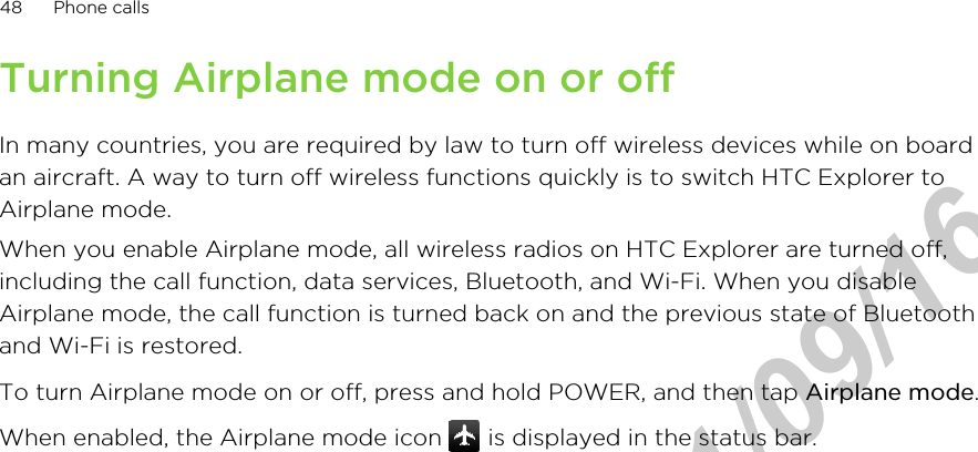 Turning Airplane mode on or offIn many countries, you are required by law to turn off wireless devices while on boardan aircraft. A way to turn off wireless functions quickly is to switch HTC Explorer toAirplane mode.When you enable Airplane mode, all wireless radios on HTC Explorer are turned off,including the call function, data services, Bluetooth, and Wi-Fi. When you disableAirplane mode, the call function is turned back on and the previous state of Bluetoothand Wi-Fi is restored.To turn Airplane mode on or off, press and hold POWER, and then tap Airplane mode.When enabled, the Airplane mode icon   is displayed in the status bar.48 Phone callsHTC Confidential  2011/09/16 
