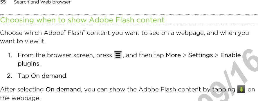 Choosing when to show Adobe Flash contentChoose which Adobe® Flash® content you want to see on a webpage, and when youwant to view it.1. From the browser screen, press  , and then tap More &gt; Settings &gt; Enableplugins.2. Tap On demand.After selecting On demand, you can show the Adobe Flash content by tapping   onthe webpage.55 Search and Web browserHTC Confidential  2011/09/16 