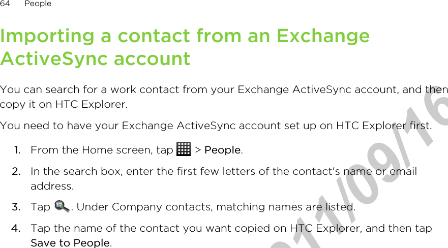 Importing a contact from an ExchangeActiveSync accountYou can search for a work contact from your Exchange ActiveSync account, and thencopy it on HTC Explorer.You need to have your Exchange ActiveSync account set up on HTC Explorer first.1. From the Home screen, tap   &gt; People.2. In the search box, enter the first few letters of the contact&apos;s name or emailaddress.3. Tap  . Under Company contacts, matching names are listed.4. Tap the name of the contact you want copied on HTC Explorer, and then tapSave to People.64 PeopleHTC Confidential  2011/09/16 