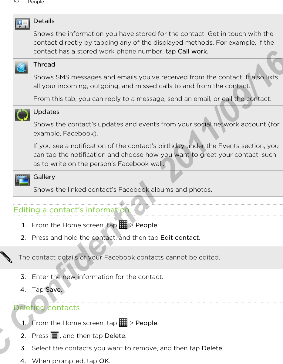 DetailsShows the information you have stored for the contact. Get in touch with thecontact directly by tapping any of the displayed methods. For example, if thecontact has a stored work phone number, tap Call work.ThreadShows SMS messages and emails you&apos;ve received from the contact. It also listsall your incoming, outgoing, and missed calls to and from the contact.From this tab, you can reply to a message, send an email, or call the contact.UpdatesShows the contact’s updates and events from your social network account (forexample, Facebook).If you see a notification of the contact’s birthday under the Events section, youcan tap the notification and choose how you want to greet your contact, suchas to write on the person&apos;s Facebook wall.GalleryShows the linked contact’s Facebook albums and photos.Editing a contact’s information1. From the Home screen, tap   &gt; People.2. Press and hold the contact, and then tap Edit contact. The contact details of your Facebook contacts cannot be edited.3. Enter the new information for the contact.4. Tap Save.Deleting contacts1. From the Home screen, tap   &gt; People.2. Press  , and then tap Delete.3. Select the contacts you want to remove, and then tap Delete.4. When prompted, tap OK.67 PeopleHTC Confidential  2011/09/16 