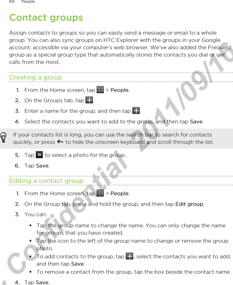 Contact groupsAssign contacts to groups so you can easily send a message or email to a wholegroup. You can also sync groups on HTC Explorer with the groups in your Googleaccount, accessible via your computer’s web browser. We’ve also added the Frequentgroup as a special group type that automatically stores the contacts you dial or getcalls from the most.Creating a group1. From the Home screen, tap   &gt; People.2. On the Groups tab, tap  .3. Enter a name for the group, and then tap  .4. Select the contacts you want to add to the group, and then tap Save If your contacts list is long, you can use the search bar to search for contactsquickly, or press   to hide the onscreen keyboard and scroll through the list.5. Tap   to select a photo for the group.6. Tap Save.Editing a contact group1. From the Home screen, tap   &gt; People.2. On the Group tab, press and hold the group, and then tap Edit group.3. You can:§Tap the group name to change the name. You can only change the namefor groups that you have created.§Tap the icon to the left of the group name to change or remove the groupphoto.§To add contacts to the group, tap  , select the contacts you want to add,and then tap Save.§To remove a contact from the group, tap the box beside the contact name.4. Tap Save.69 PeopleHTC Confidential  2011/09/16 
