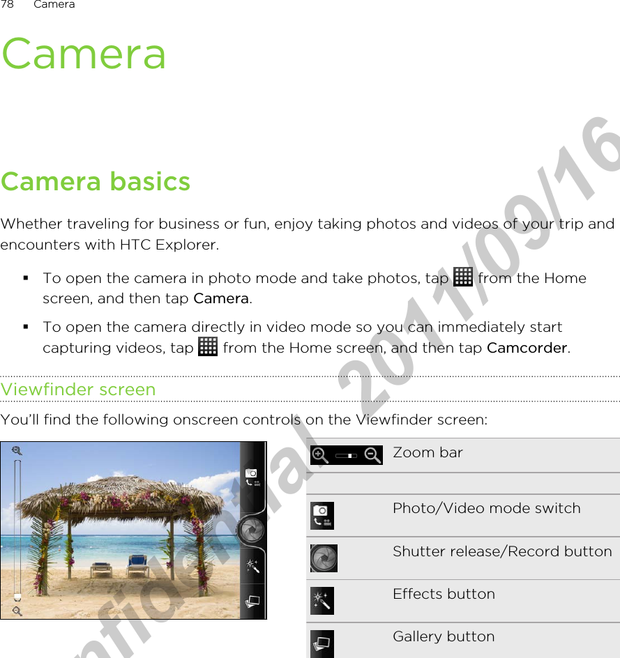 CameraCamera basicsWhether traveling for business or fun, enjoy taking photos and videos of your trip andencounters with HTC Explorer.§To open the camera in photo mode and take photos, tap   from the Homescreen, and then tap Camera.§To open the camera directly in video mode so you can immediately startcapturing videos, tap   from the Home screen, and then tap Camcorder.Viewfinder screenYou’ll find the following onscreen controls on the Viewfinder screen:Zoom bar   Photo/Video mode switchShutter release/Record buttonEffects buttonGallery button78 CameraHTC Confidential  2011/09/16 