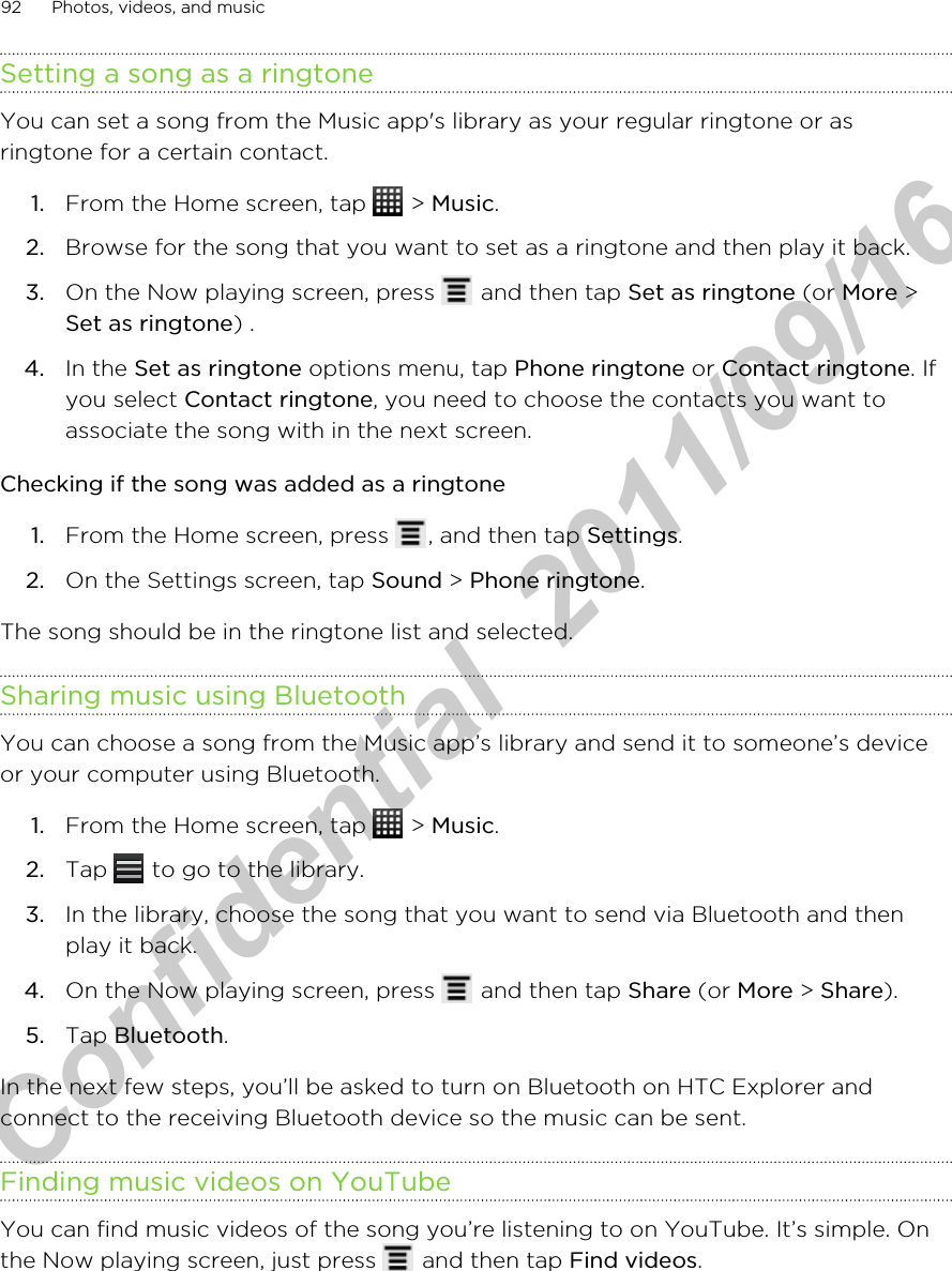Setting a song as a ringtoneYou can set a song from the Music app&apos;s library as your regular ringtone or asringtone for a certain contact.1. From the Home screen, tap   &gt; Music.2. Browse for the song that you want to set as a ringtone and then play it back.3. On the Now playing screen, press   and then tap Set as ringtone (or More &gt;Set as ringtone) .4. In the Set as ringtone options menu, tap Phone ringtone or Contact ringtone. Ifyou select Contact ringtone, you need to choose the contacts you want toassociate the song with in the next screen.Checking if the song was added as a ringtone1. From the Home screen, press  , and then tap Settings.2. On the Settings screen, tap Sound &gt; Phone ringtone.The song should be in the ringtone list and selected.Sharing music using BluetoothYou can choose a song from the Music app’s library and send it to someone’s deviceor your computer using Bluetooth.1. From the Home screen, tap   &gt; Music.2. Tap   to go to the library.3. In the library, choose the song that you want to send via Bluetooth and thenplay it back.4. On the Now playing screen, press   and then tap Share (or More &gt; Share).5. Tap Bluetooth.In the next few steps, you’ll be asked to turn on Bluetooth on HTC Explorer andconnect to the receiving Bluetooth device so the music can be sent.Finding music videos on YouTubeYou can find music videos of the song you’re listening to on YouTube. It’s simple. Onthe Now playing screen, just press   and then tap Find videos.92 Photos, videos, and musicHTC Confidential  2011/09/16 