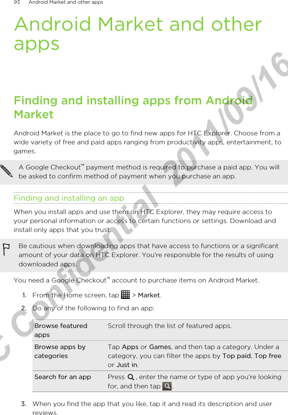 Android Market and otherappsFinding and installing apps from AndroidMarketAndroid Market is the place to go to find new apps for HTC Explorer. Choose from awide variety of free and paid apps ranging from productivity apps, entertainment, togames.A Google Checkout™ payment method is required to purchase a paid app. You willbe asked to confirm method of payment when you purchase an app.Finding and installing an appWhen you install apps and use them on HTC Explorer, they may require access toyour personal information or access to certain functions or settings. Download andinstall only apps that you trust.Be cautious when downloading apps that have access to functions or a significantamount of your data on HTC Explorer. You’re responsible for the results of usingdownloaded apps.You need a Google Checkout™ account to purchase items on Android Market.1. From the Home screen, tap   &gt; Market.2. Do any of the following to find an app:Browse featuredappsScroll through the list of featured apps.Browse apps bycategoriesTap Apps or Games, and then tap a category. Under acategory, you can filter the apps by Top paid, Top freeor Just in.Search for an app Press  , enter the name or type of app you’re lookingfor, and then tap  .3. When you find the app that you like, tap it and read its description and userreviews.93 Android Market and other appsHTC Confidential  2011/09/16 