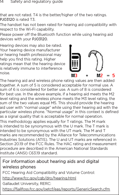 14      Safety and regulatory guidethat are not rated. T4 is the better/higher of the two ratings. PJ03120 is rated T3.The handset has not been rated for hearing aid compatibility with respect to the Wi-Fi capability.Please power off the Bluetooth function while using hearing aid devices with your PJ03120.Hearing devices may also be rated. Your hearing device manufacturer or hearing health professional may help you find this rating. Higher ratings mean that the hearing device is relatively immune to interference noise.  The hearing aid and wireless phone rating values are then added together. A sum of 5 is considered acceptable for normal use. A sum of 6 is considered for better use. A sum of 8 is considered for best use. In the above example, if a hearing aid meets the M2 level rating and the wireless phone meets the M3 level rating, the sum of the two values equal M5. This should provide the hearing aid user with “normal usage” while using their hearing aid with the particular wireless phone. “Normal usage” in this context is defined as a signal quality that is acceptable for normal operation.This methodology applies equally for T ratings. The M mark is intended to be synonymous with the U mark. The T mark is intended to be synonymous with the UT mark. The M and T marks are recommended by the Alliance for Telecommunications Industries Solutions (ATIS). The U and UT marks are referenced in Section 20.19 of the FCC Rules. The HAC rating and measurement procedure are described in the American National Standards Institute (ANSI) C63.19 standard.For information about hearing aids and digital wireless phonesFCC Hearing Aid Compatibility and Volume Control:http://www.fcc.gov/cgb/dro/hearing.htmlGallaudet University, RERC:https://fjallfoss.fcc.gov/oetcf/eas/reports/GenericSearch.cfm
