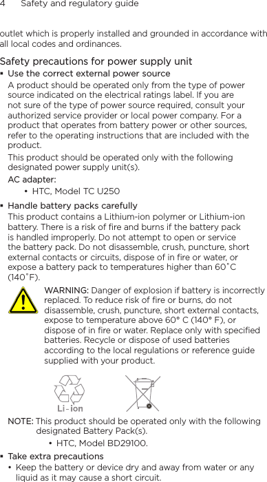 4      Safety and regulatory guideoutlet which is properly installed and grounded in accordance with all local codes and ordinances.Safety precautions for power supply unit Use the correct external power sourceA product should be operated only from the type of power source indicated on the electrical ratings label. If you are not sure of the type of power source required, consult your authorized service provider or local power company. For a product that operates from battery power or other sources, refer to the operating instructions that are included with the product.This product should be operated only with the following designated power supply unit(s).AC adapter:• HTC, Model TC U250 Handle battery packs carefullyThis product contains a Lithium-ion polymer or Lithium-ion battery. There is a risk of fire and burns if the battery pack is handled improperly. Do not attempt to open or service the battery pack. Do not disassemble, crush, puncture, short external contacts or circuits, dispose of in fire or water, or expose a battery pack to temperatures higher than 60˚C (140˚F).  WARNING: Danger of explosion if battery is incorrectly replaced. To reduce risk of fire or burns, do not disassemble, crush, puncture, short external contacts, expose to temperature above 60° C (140° F), or dispose of in fire or water. Replace only with specified batteries. Recycle or dispose of used batteries according to the local regulations or reference guide supplied with your product.   NOTE: This product should be operated only with the following designated Battery Pack(s).• HTC, Model BD29100. Take extra precautions• Keep the battery or device dry and away from water or any liquid as it may cause a short circuit. 