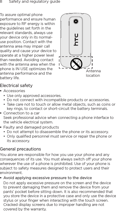 8      Safety and regulatory guideTo assure optimal phone performance and ensure human exposure to RF energy is within the guidelines set forth in the relevant standards, always use your device only in its normal-use position. Contact with the antenna area may impair call quality and cause your device to operate at a higher power level than needed. Avoiding contact with the antenna area when the phone is IN USE optimizes the antenna performance and the battery life.Antenna locationElectrical safety Accessories• Use only approved accessories.• Do not connect with incompatible products or accessories.• Take care not to touch or allow metal objects, such as coins or key rings, to contact or short-circuit the battery terminals. Connection to a carSeek professional advice when connecting a phone interface to the vehicle electrical system. Faulty and damaged products• Do not attempt to disassemble the phone or its accessory.• Only qualified personnel must service or repair the phone or its accessory. General precautionsYou alone are responsible for how you use your phone and any consequences of its use. You must always switch off your phone wherever the use of a phone is prohibited. Use of your phone is subject to safety measures designed to protect users and their environment. Avoid applying excessive pressure to the deviceDo not apply excessive pressure on the screen and the device to prevent damaging them and remove the device from your pants’ pocket before sitting down. It is also recommended that you store the device in a protective case and only use the device stylus or your finger when interacting with the touch screen. Cracked display screens due to improper handling are not covered by the warranty.