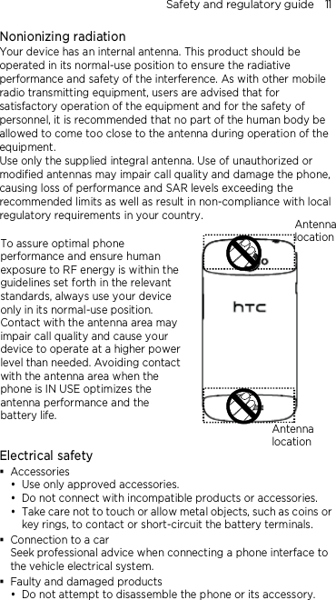 Safety and regulatory guide    11 Nonionizing radiation Your device has an internal antenna. This product should be operated in its normal-use position to ensure the radiative performance and safety of the interference. As with other mobile radio transmitting equipment, users are advised that for satisfactory operation of the equipment and for the safety of personnel, it is recommended that no part of the human body be allowed to come too close to the antenna during operation of the equipment. Use only the supplied integral antenna. Use of unauthorized or modified antennas may impair call quality and damage the phone, causing loss of performance and SAR levels exceeding the recommended limits as well as result in non-compliance with local regulatory requirements in your country.  To assure optimal phone performance and ensure human exposure to RF energy is within the guidelines set forth in the relevant standards, always use your device only in its normal-use position. Contact with the antenna area may impair call quality and cause your device to operate at a higher power level than needed. Avoiding contact with the antenna area when the phone is IN USE optimizes the antenna performance and the battery life.       Electrical safety  Accessories  Use only approved accessories.  Do not connect with incompatible products or accessories.  Take care not to touch or allow metal objects, such as coins or key rings, to contact or short-circuit the battery terminals.  Connection to a car Seek professional advice when connecting a phone interface to the vehicle electrical system.  Faulty and damaged products  Do not attempt to disassemble the phone or its accessory. Antenna location Antenna location 