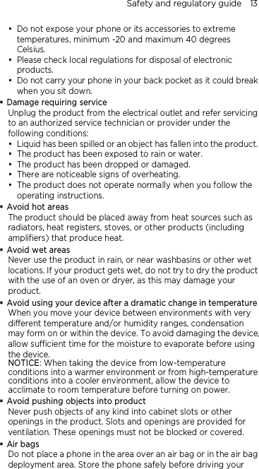 Safety and regulatory guide    13  Do not expose your phone or its accessories to extreme temperatures, minimum -20 and maximum 40 degrees Celsius.  Please check local regulations for disposal of electronic products.  Do not carry your phone in your back pocket as it could break when you sit down.  Damage requiring service Unplug the product from the electrical outlet and refer servicing to an authorized service technician or provider under the following conditions:  Liquid has been spilled or an object has fallen into the product.  The product has been exposed to rain or water.  The product has been dropped or damaged.  There are noticeable signs of overheating.  The product does not operate normally when you follow the operating instructions.  Avoid hot areas The product should be placed away from heat sources such as radiators, heat registers, stoves, or other products (including amplifiers) that produce heat.  Avoid wet areas Never use the product in rain, or near washbasins or other wet locations. If your product gets wet, do not try to dry the product with the use of an oven or dryer, as this may damage your product.  Avoid using your device after a dramatic change in temperature When you move your device between environments with very different temperature and/or humidity ranges, condensation may form on or within the device. To avoid damaging the device,   allow sufficient time for the moisture to evaporate before using the device. NOTICE: When taking the device from low-temperature conditions into a warmer environment or from high-temperature conditions into a cooler environment, allow the device to acclimate to room temperature before turning on power.  Avoid pushing objects into product Never push objects of any kind into cabinet slots or other openings in the product. Slots and openings are provided for ventilation. These openings must not be blocked or covered.  Air bags Do not place a phone in the area over an air bag or in the air bag deployment area. Store the phone safely before driving your 