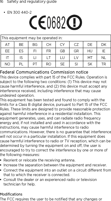 16    Safety and regulatory guide  EN 300 440-2   This equipment may be operated in: AT  BE  BG CH CY  CZ DE DK EE  ES  FI  FR  GB GR HU IE IT  IS  LI  LT  LU  LV  MT NL NO PL  PT  RO SE  SI  SK  TR Federal Communications Commission notice   This device complies with part 15 of the FCC Rules. Operation is subject to the following two conditions: (1) This device may not cause harmful interference, and (2) this device must accept any interference received, including interference that may cause undesired operation. This equipment has been tested and found to comply with the limits for a Class B digital device, pursuant to Part 15 of the FCC Rules. These limits are designed to provide reasonable protection against harmful interference in a residential installation. This equipment generates, uses, and can radiate radio frequency energy and, if not installed and used in accordance with the instructions, may cause harmful interference to radio communications. However, there is no guarantee that interference will not occur in a particular installation. If this equipment does cause harmful interference to radio or TV reception, which can be determined by turning the equipment on and off, the user is encouraged to try to correct the interference by one or more of the following measures:  Reorient or relocate the receiving antenna.    Increase the separation between the equipment and receiver.  Connect the equipment into an outlet on a circuit different from that to which the receiver is connected.  Consult the dealer or an experienced radio or television technician for help.    Modifications The FCC requires the user to be notified that any changes or 