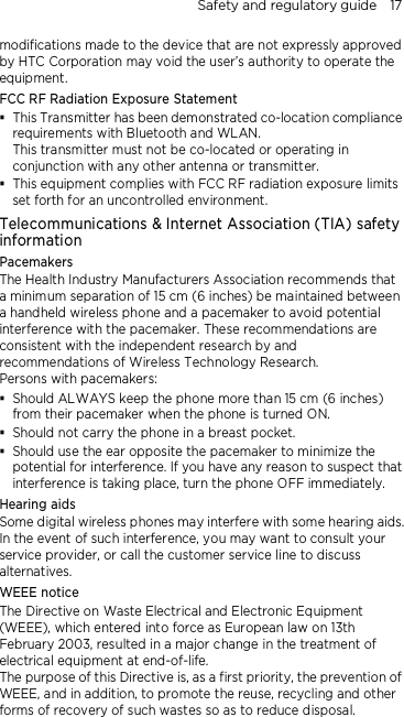 Safety and regulatory guide    17 modifications made to the device that are not expressly approved by HTC Corporation may void the user’s authority to operate the equipment. FCC RF Radiation Exposure Statement  This Transmitter has been demonstrated co-location compliance requirements with Bluetooth and WLAN. This transmitter must not be co-located or operating in conjunction with any other antenna or transmitter.  This equipment complies with FCC RF radiation exposure limits set forth for an uncontrolled environment. Telecommunications &amp; Internet Association (TIA) safety information Pacemakers The Health Industry Manufacturers Association recommends that a minimum separation of 15 cm (6 inches) be maintained between a handheld wireless phone and a pacemaker to avoid potential interference with the pacemaker. These recommendations are consistent with the independent research by and recommendations of Wireless Technology Research.   Persons with pacemakers:  Should ALWAYS keep the phone more than 15 cm (6 inches) from their pacemaker when the phone is turned ON.  Should not carry the phone in a breast pocket.  Should use the ear opposite the pacemaker to minimize the potential for interference. If you have any reason to suspect that interference is taking place, turn the phone OFF immediately. Hearing aids Some digital wireless phones may interfere with some hearing aids. In the event of such interference, you may want to consult your service provider, or call the customer service line to discuss alternatives. WEEE notice The Directive on Waste Electrical and Electronic Equipment (WEEE), which entered into force as European law on 13th February 2003, resulted in a major change in the treatment of electrical equipment at end-of-life.   The purpose of this Directive is, as a first priority, the prevention of WEEE, and in addition, to promote the reuse, recycling and other forms of recovery of such wastes so as to reduce disposal. 
