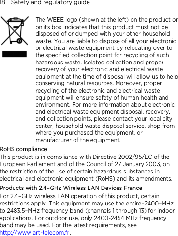 18    Safety and regulatory guide     The WEEE logo (shown at the left) on the product or on its box indicates that this product must not be disposed of or dumped with your other household waste. You are liable to dispose of all your electronic or electrical waste equipment by relocating over to the specified collection point for recycling of such hazardous waste. Isolated collection and proper recovery of your electronic and electrical waste equipment at the time of disposal will allow us to help conserving natural resources. Moreover, proper recycling of the electronic and electrical waste equipment will ensure safety of human health and environment. For more information about electronic and electrical waste equipment disposal, recovery, and collection points, please contact your local city center, household waste disposal service, shop from where you purchased the equipment, or manufacturer of the equipment. RoHS compliance This product is in compliance with Directive 2002/95/EC of the European Parliament and of the Council of 27 January 2003, on the restriction of the use of certain hazardous substances in electrical and electronic equipment (RoHS) and its amendments. Products with 2.4–GHz Wireless LAN Devices France For 2.4–GHz wireless LAN operation of this product, certain restrictions apply. This equipment may use the entire–2400–MHz to 2483.5–MHz frequency band (channels 1 through 13) for indoor applications. For outdoor use, only 2400-2454 MHz frequency band may be used. For the latest requirements, see http://www.art-telecom.fr.   