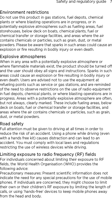 Safety and regulatory guide    7 Environment restrictions Do not use this product in gas stations, fuel depots, chemical plants or where blasting operations are in progress, or in potentially explosive atmospheres such as fuelling areas, fuel storehouses, below deck on boats, chemical plants, fuel or chemical transfer or storage facilities, and areas where the air contains chemicals or particles, such as grain, dust, or metal powders. Please be aware that sparks in such areas could cause an explosion or fire resulting in bodily injury or even death. Explosive atmospheres When in any area with a potentially explosive atmosphere or where flammable materials exist, the product should be turned off and the user should obey all signs and instructions. Sparks in such areas could cause an explosion or fire resulting in bodily injury or even death. Users are advised not to use the equipment at refueling points such as service or gas stations, and are reminded of the need to observe restrictions on the use of radio equipment in fuel depots, chemical plants, or where blasting operations are in progress. Areas with a potentially explosive atmosphere are often, but not always, clearly marked. These include fueling areas, below deck on boats, fuel or chemical transfer or storage facilities, and areas where the air contains chemicals or particles, such as grain, dust, or metal powders. Road safety Full attention must be given to driving at all times in order to reduce the risk of an accident. Using a phone while driving (even with a hands free kit) causes distraction and can lead to an accident. You must comply with local laws and regulations restricting the use of wireless devices while driving. Limiting exposure to radio frequency (RF) fields For individuals concerned about limiting their exposure to RF fields, the World Health Organisation (WHO) provides the following advice: Precautionary measures: Present scientific information does not indicate the need for any special precautions for the use of mobile phones. If individuals are concerned, they might choose to limit their own or their children’s RF exposure by limiting the length of calls, or using ‘hands-free’ devices to keep mobile phones away from the head and body.  