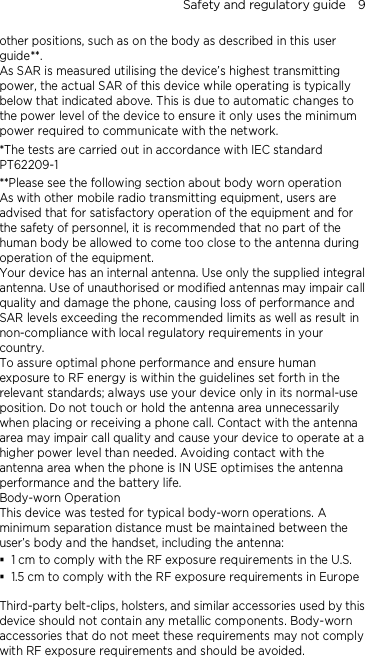Safety and regulatory guide    9 other positions, such as on the body as described in this user guide**. As SAR is measured utilising the device’s highest transmitting power, the actual SAR of this device while operating is typically below that indicated above. This is due to automatic changes to the power level of the device to ensure it only uses the minimum power required to communicate with the network. *The tests are carried out in accordance with IEC standard PT62209-1 **Please see the following section about body worn operation As with other mobile radio transmitting equipment, users are advised that for satisfactory operation of the equipment and for the safety of personnel, it is recommended that no part of the human body be allowed to come too close to the antenna during operation of the equipment. Your device has an internal antenna. Use only the supplied integral antenna. Use of unauthorised or modified antennas may impair call quality and damage the phone, causing loss of performance and SAR levels exceeding the recommended limits as well as result in non-compliance with local regulatory requirements in your country. To assure optimal phone performance and ensure human exposure to RF energy is within the guidelines set forth in the relevant standards; always use your device only in its normal-use position. Do not touch or hold the antenna area unnecessarily when placing or receiving a phone call. Contact with the antenna area may impair call quality and cause your device to operate at a higher power level than needed. Avoiding contact with the antenna area when the phone is IN USE optimises the antenna performance and the battery life. Body-worn Operation This device was tested for typical body-worn operations. A minimum separation distance must be maintained between the user’s body and the handset, including the antenna:  1 cm to comply with the RF exposure requirements in the U.S.  1.5 cm to comply with the RF exposure requirements in Europe  Third-party belt-clips, holsters, and similar accessories used by this device should not contain any metallic components. Body-worn accessories that do not meet these requirements may not comply with RF exposure requirements and should be avoided.   
