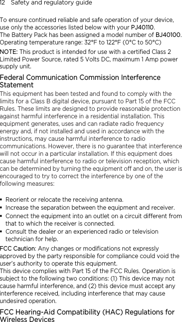 12    Safety and regulatory guide To ensure continued reliable and safe operation of your device, use only the accessories listed below with your PJ40110. The Battery Pack has been assigned a model number of BJ40100. Operating temperature range: 32°F to 122°F (0°C to 50°C) NOTE: This product is intended for use with a certified Class 2 Limited Power Source, rated 5 Volts DC, maximum 1 Amp power supply unit. Federal Communication Commission Interference Statement This equipment has been tested and found to comply with the limits for a Class B digital device, pursuant to Part 15 of the FCC Rules. These limits are designed to provide reasonable protection against harmful interference in a residential installation. This equipment generates, uses and can radiate radio frequency energy and, if not installed and used in accordance with the instructions, may cause harmful interference to radio communications. However, there is no guarantee that interference will not occur in a particular installation. If this equipment does cause harmful interference to radio or television reception, which can be determined by turning the equipment off and on, the user is encouraged to try to correct the interference by one of the following measures:   Reorient or relocate the receiving antenna.    Increase the separation between the equipment and receiver.  Connect the equipment into an outlet on a circuit different from that to which the receiver is connected.  Consult the dealer or an experienced radio or television technician for help.   FCC Caution: Any changes or modifications not expressly approved by the party responsible for compliance could void the user’s authority to operate this equipment. This device complies with Part 15 of the FCC Rules. Operation is subject to the following two conditions: (1) This device may not cause harmful interference, and (2) this device must accept any interference received, including interference that may cause undesired operation. FCC Hearing-Aid Compatibility (HAC) Regulations for Wireless Devices 