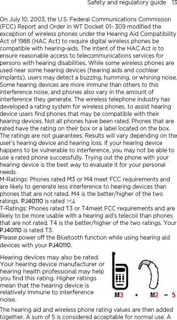 Safety and regulatory guide    13 On July 10, 2003, the U.S. Federal Communications Commission (FCC) Report and Order in WT Docket 01- 309 modified the exception of wireless phones under the Hearing Aid Compatibility Act of 1988 (HAC Act) to require digital wireless phones be compatible with hearing-aids. The intent of the HAC Act is to ensure reasonable access to telecommunications services for persons with hearing disabilities. While some wireless phones are used near some hearing devices (hearing aids and cochlear implants), users may detect a buzzing, humming, or whining noise. Some hearing devices are more immune than others to this interference noise, and phones also vary in the amount of interference they generate. The wireless telephone industry has developed a rating system for wireless phones, to assist hearing device users find phones that may be compatible with their hearing devices. Not all phones have been rated. Phones that are rated have the rating on their box or a label located on the box. The ratings are not guarantees. Results will vary depending on the user’s hearing device and hearing loss. If your hearing device happens to be vulnerable to interference, you may not be able to use a rated phone successfully. Trying out the phone with your hearing device is the best way to evaluate it for your personal needs. M-Ratings: Phones rated M3 or M4 meet FCC requirements and are likely to generate less interference to hearing devices than phones that are not rated. M4 is the better/higher of the two ratings. PJ40110 is rated M3. T-Ratings: Phones rated T3 or T4meet FCC requirements and are likely to be more usable with a hearing aid’s telecoil than phones that are not rated. T4 is the better/higher of the two ratings. Your PJ40110 is rated T3. Please power off the Bluetooth function while using hearing aid devices with your PJ40110. Hearing devices may also be rated. Your hearing device manufacturer or hearing health professional may help you find this rating. Higher ratings mean that the hearing device is relatively immune to interference noise.    The hearing aid and wireless phone rating values are then added together. A sum of 5 is considered acceptable for normal use. A 