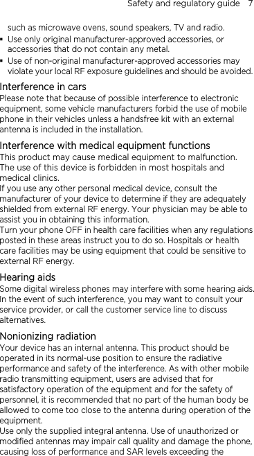 Safety and regulatory guide    7 such as microwave ovens, sound speakers, TV and radio.  Use only original manufacturer-approved accessories, or accessories that do not contain any metal.  Use of non-original manufacturer-approved accessories may violate your local RF exposure guidelines and should be avoided. Interference in cars Please note that because of possible interference to electronic equipment, some vehicle manufacturers forbid the use of mobile phone in their vehicles unless a handsfree kit with an external antenna is included in the installation. Interference with medical equipment functions This product may cause medical equipment to malfunction. The use of this device is forbidden in most hospitals and medical clinics. If you use any other personal medical device, consult the manufacturer of your device to determine if they are adequately shielded from external RF energy. Your physician may be able to assist you in obtaining this information. Turn your phone OFF in health care facilities when any regulations posted in these areas instruct you to do so. Hospitals or health care facilities may be using equipment that could be sensitive to external RF energy. Hearing aids Some digital wireless phones may interfere with some hearing aids. In the event of such interference, you may want to consult your service provider, or call the customer service line to discuss alternatives. Nonionizing radiation Your device has an internal antenna. This product should be operated in its normal-use position to ensure the radiative performance and safety of the interference. As with other mobile radio transmitting equipment, users are advised that for satisfactory operation of the equipment and for the safety of personnel, it is recommended that no part of the human body be allowed to come too close to the antenna during operation of the equipment. Use only the supplied integral antenna. Use of unauthorized or modified antennas may impair call quality and damage the phone, causing loss of performance and SAR levels exceeding the 