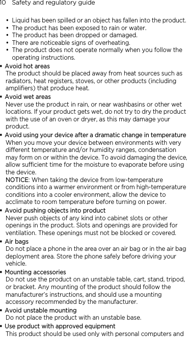 10    Safety and regulatory guide y Liquid has been spilled or an object has fallen into the product. y The product has been exposed to rain or water. y The product has been dropped or damaged. y There are noticeable signs of overheating. y The product does not operate normally when you follow the operating instructions.  Avoid hot areas The product should be placed away from heat sources such as radiators, heat registers, stoves, or other products (including amplifiers) that produce heat.  Avoid wet areas Never use the product in rain, or near washbasins or other wet locations. If your product gets wet, do not try to dry the product with the use of an oven or dryer, as this may damage your product.  Avoid using your device after a dramatic change in temperature When you move your device between environments with very different temperature and/or humidity ranges, condensation may form on or within the device. To avoid damaging the device, allow sufficient time for the moisture to evaporate before using the device. NOTICE: When taking the device from low-temperature conditions into a warmer environment or from high-temperature conditions into a cooler environment, allow the device to acclimate to room temperature before turning on power.  Avoid pushing objects into product Never push objects of any kind into cabinet slots or other openings in the product. Slots and openings are provided for ventilation. These openings must not be blocked or covered.  Air bags Do not place a phone in the area over an air bag or in the air bag deployment area. Store the phone safely before driving your vehicle.  Mounting accessories Do not use the product on an unstable table, cart, stand, tripod, or bracket. Any mounting of the product should follow the manufacturer’s instructions, and should use a mounting accessory recommended by the manufacturer.  Avoid unstable mounting Do not place the product with an unstable base.    Use product with approved equipment This product should be used only with personal computers and 
