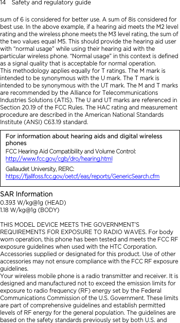14    Safety and regulatory guide sum of 6 is considered for better use. A sum of 8is considered for best use. In the above example, if a hearing aid meets the M2 level rating and the wireless phone meets the M3 level rating, the sum of the two values equal M5. This should provide the hearing aid user with “normal usage” while using their hearing aid with the particular wireless phone. “Normal usage” in this context is defined as a signal quality that is acceptable for normal operation. This methodology applies equally for T ratings. The M mark is intended to be synonymous with the U mark. The T mark is intended to be synonymous with the UT mark. The M and T marks are recommended by the Alliance for Telecommunications Industries Solutions (ATIS). The U and UT marks are referenced in Section 20.19 of the FCC Rules. The HAC rating and measurement procedure are described in the American National Standards Institute (ANSI) C63.19 standard. For information about hearing aids and digital wireless phones FCC Hearing Aid Compatibility and Volume Control: http://www.fcc.gov/cgb/dro/hearing.htmlGallaudet University, RERC: https://fjallfoss.fcc.gov/oetcf/eas/reports/GenericSearch.cfmSAR Information 0.393 W/kg@1g (HEAD) 1.18 W/kg@1g (BODY)  THIS MODEL DEVICE MEETS THE GOVERNMENT’S REQUIREMENTS FOR EXPOSURE TO RADIO WAVES. For body worn operation, this phone has been tested and meets the FCC RF exposure guidelines when used with the HTC Corporation. Accessories supplied or designated for this product. Use of other accessories may not ensure compliance with the FCC RF exposure guidelines. Your wireless mobile phone is a radio transmitter and receiver. It is designed and manufactured not to exceed the emission limits for exposure to radio frequency (RF) energy set by the Federal Communications Commission of the U.S. Government. These limits are part of comprehensive guidelines and establish permitted levels of RF energy for the general population. The guidelines are based on the safety standards previously set by both U.S. and 
