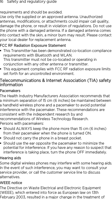 16    Safety and regulatory guide requirements and should be avoided. Use only the supplied or an approved antenna. Unauthorized antennas, modifications, or attachments could impair call quality, damage the phone, or result in violation of regulations. Do not use the phone with a damaged antenna. If a damaged antenna comes into contact with the skin, a minor burn may result. Please contact your local dealer for replacement antenna. FCC RF Radiation Exposure Statement  This Transmitter has been demonstrated co-location compliance requirements with Bluetooth and WLAN. This transmitter must not be co-located or operating in conjunction with any other antenna or transmitter.  This equipment complies with FCC RF radiation exposure limits set forth for an uncontrolled environment. Telecommunications &amp; Internet Association (TIA) safety information Pacemakers The Health Industry Manufacturers Association recommends that a minimum separation of 15 cm (6 inches) be maintained between a handheld wireless phone and a pacemaker to avoid potential interference with the pacemaker. These recommendations are consistent with the independent research by and recommendations of Wireless Technology Research.   Persons with pacemakers:  Should ALWAYS keep the phone more than 15 cm (6 inches) from their pacemaker when the phone is turned ON.  Should not carry the phone in a breast pocket.  Should use the ear opposite the pacemaker to minimize the potential for interference. If you have any reason to suspect that interference is taking place, turn the phone OFF immediately. Hearing aids Some digital wireless phones may interfere with some hearing aids. In the event of such interference, you may want to consult your service provider, or call the customer service line to discuss alternatives. WEEE notice The Directive on Waste Electrical and Electronic Equipment (WEEE), which entered into force as European law on 13th February 2003, resulted in a major change in the treatment of 