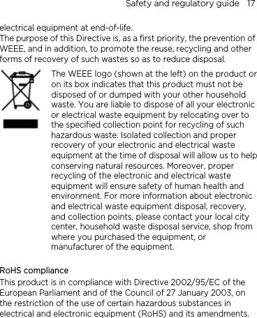 Safety and regulatory guide    17 electrical equipment at end-of-life.   The purpose of this Directive is, as a first priority, the prevention of WEEE, and in addition, to promote the reuse, recycling and other forms of recovery of such wastes so as to reduce disposal.    The WEEE logo (shown at the left) on the product or on its box indicates that this product must not be disposed of or dumped with your other household waste. You are liable to dispose of all your electronic or electrical waste equipment by relocating over to the specified collection point for recycling of such hazardous waste. Isolated collection and proper recovery of your electronic and electrical waste equipment at the time of disposal will allow us to helpconserving natural resources. Moreover, proper recycling of the electronic and electrical waste equipment will ensure safety of human health and environment. For more information about electronic and electrical waste equipment disposal, recovery, and collection points, please contact your local city center, household waste disposal service, shop from where you purchased the equipment, or manufacturer of the equipment.  RoHS compliance This product is in compliance with Directive 2002/95/EC of the European Parliament and of the Council of 27 January 2003, on the restriction of the use of certain hazardous substances in electrical and electronic equipment (RoHS) and its amendments. 
