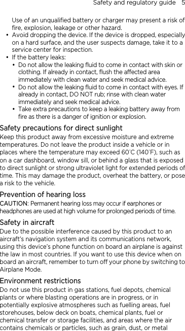 Safety and regulatory guide    5 Use of an unqualified battery or charger may present a risk of fire, explosion, leakage or other hazard. y Avoid dropping the device. If the device is dropped, especially on a hard surface, and the user suspects damage, take it to a service center for inspection. y If the battery leaks:   y Do not allow the leaking fluid to come in contact with skin or clothing. If already in contact, flush the affected area immediately with clean water and seek medical advice.   y Do not allow the leaking fluid to come in contact with eyes. If already in contact, DO NOT rub; rinse with clean water immediately and seek medical advice.   y Take extra precautions to keep a leaking battery away from fire as there is a danger of ignition or explosion.   Safety precautions for direct sunlight Keep this product away from excessive moisture and extreme temperatures. Do not leave the product inside a vehicle or in places where the temperature may exceed 60°C (140°F), such as on a car dashboard, window sill, or behind a glass that is exposed to direct sunlight or strong ultraviolet light for extended periods of time. This may damage the product, overheat the battery, or pose a risk to the vehicle. Prevention of hearing loss CAUTION: Permanent hearing loss may occur if earphones or headphones are used at high volume for prolonged periods of time. Safety in aircraft Due to the possible interference caused by this product to an aircraft’s navigation system and its communications network, using this device’s phone function on board an airplane is against the law in most countries. If you want to use this device when on board an aircraft, remember to turn off your phone by switching to Airplane Mode. Environment restrictions Do not use this product in gas stations, fuel depots, chemical plants or where blasting operations are in progress, or in potentially explosive atmospheres such as fuelling areas, fuel storehouses, below deck on boats, chemical plants, fuel or chemical transfer or storage facilities, and areas where the air contains chemicals or particles, such as grain, dust, or metal 