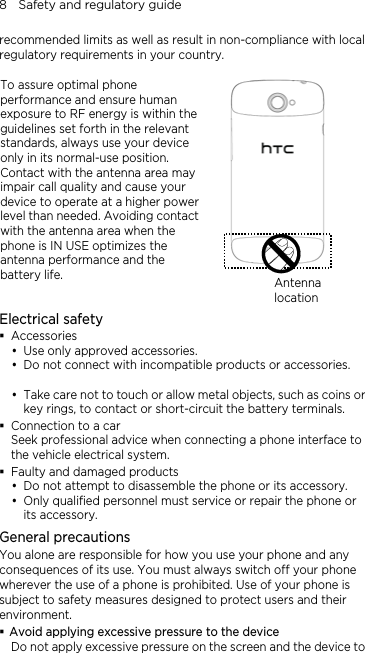 8    Safety and regulatory guide recommended limits as well as result in non-compliance with local regulatory requirements in your country.  To assure optimal phone performance and ensure human exposure to RF energy is within the guidelines set forth in the relevant standards, always use your device only in its normal-use position. Contact with the antenna area may impair call quality and cause your device to operate at a higher power level than needed. Avoiding contact with the antenna area when the phone is IN USE optimizes the antenna performance and the battery life.  Antenna locationElectrical safety  Accessories y Use only approved accessories. y Do not connect with incompatible products or accessories.  y Take care not to touch or allow metal objects, such as coins or key rings, to contact or short-circuit the battery terminals.  Connection to a car Seek professional advice when connecting a phone interface to the vehicle electrical system.  Faulty and damaged products y Do not attempt to disassemble the phone or its accessory. y Only qualified personnel must service or repair the phone or its accessory.   General precautions You alone are responsible for how you use your phone and any consequences of its use. You must always switch off your phone wherever the use of a phone is prohibited. Use of your phone is subject to safety measures designed to protect users and their environment.  Avoid applying excessive pressure to the device Do not apply excessive pressure on the screen and the device to 