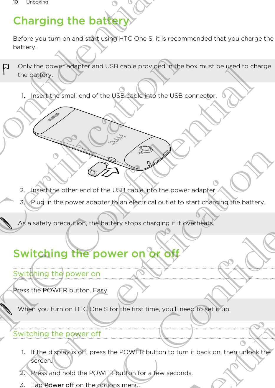 Charging the batteryBefore you turn on and start using HTC One S, it is recommended that you charge thebattery.Only the power adapter and USB cable provided in the box must be used to chargethe battery.1. Insert the small end of the USB cable into the USB connector. 2. Insert the other end of the USB cable into the power adapter.3. Plug in the power adapter to an electrical outlet to start charging the battery.As a safety precaution, the battery stops charging if it overheats.Switching the power on or offSwitching the power onPress the POWER button. Easy. When you turn on HTC One S for the first time, you’ll need to set it up.Switching the power off1. If the display is off, press the POWER button to turn it back on, then unlock thescreen.2. Press and hold the POWER button for a few seconds.3. Tap Power off on the options menu.10 UnboxingHTC Confidential For Certification HTC Confidential For Certification HTC Confidential For Certification