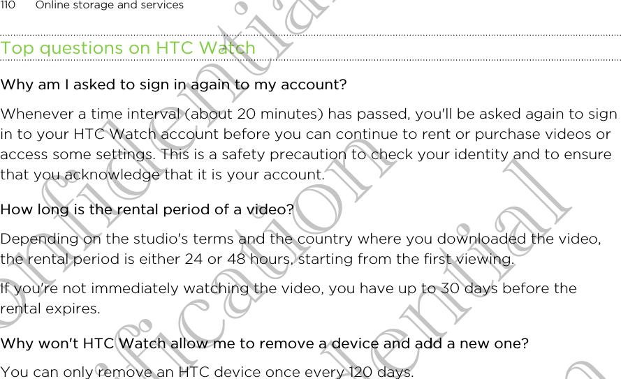 Top questions on HTC WatchWhy am I asked to sign in again to my account?Whenever a time interval (about 20 minutes) has passed, you&apos;ll be asked again to signin to your HTC Watch account before you can continue to rent or purchase videos oraccess some settings. This is a safety precaution to check your identity and to ensurethat you acknowledge that it is your account.How long is the rental period of a video?Depending on the studio&apos;s terms and the country where you downloaded the video,the rental period is either 24 or 48 hours, starting from the first viewing.If you&apos;re not immediately watching the video, you have up to 30 days before therental expires.Why won&apos;t HTC Watch allow me to remove a device and add a new one?You can only remove an HTC device once every 120 days.110 Online storage and servicesHTC Confidential For Certification HTC Confidential For Certification HTC Confidential For Certification