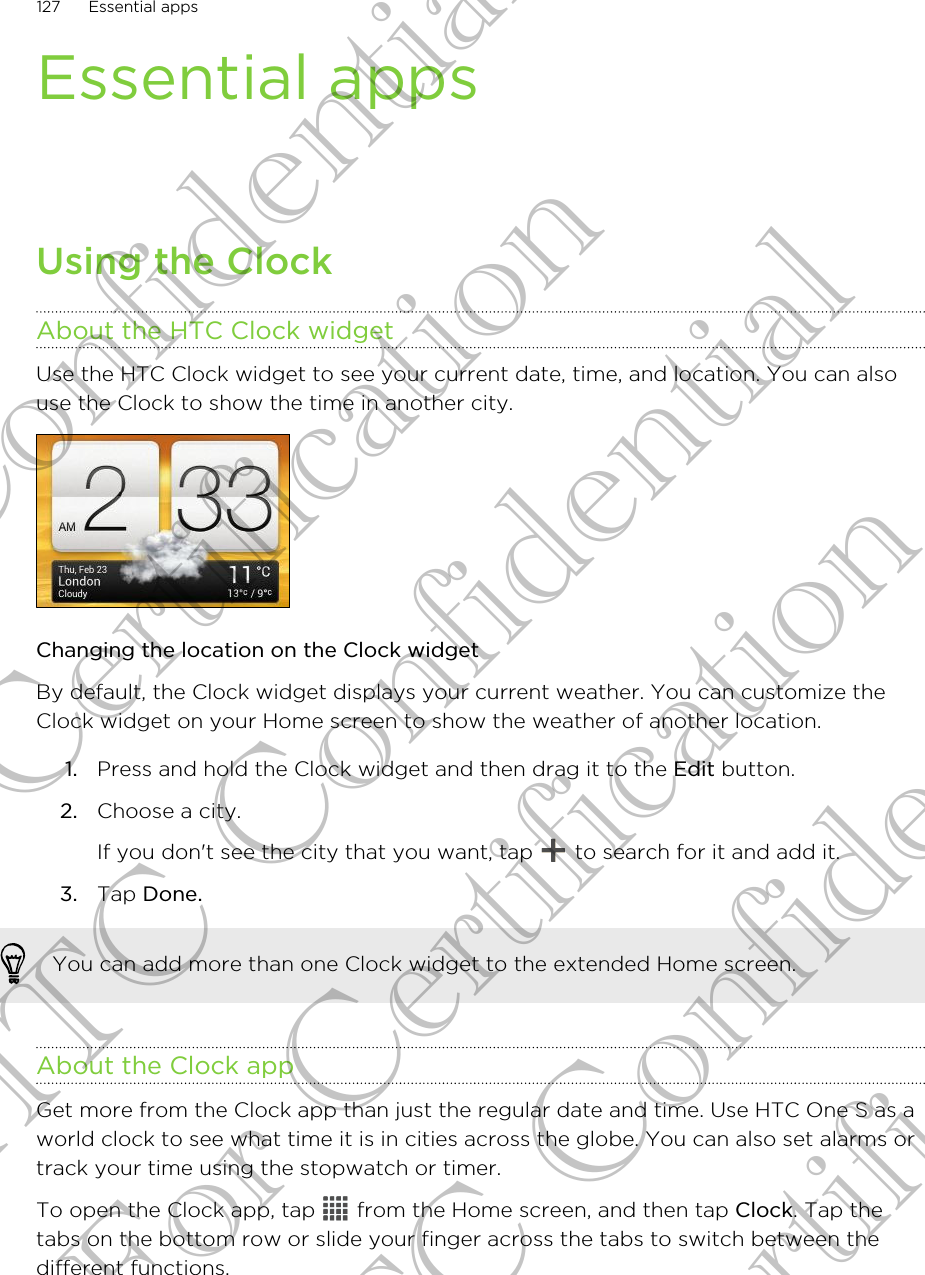 Essential appsUsing the ClockAbout the HTC Clock widgetUse the HTC Clock widget to see your current date, time, and location. You can alsouse the Clock to show the time in another city.Changing the location on the Clock widgetBy default, the Clock widget displays your current weather. You can customize theClock widget on your Home screen to show the weather of another location.1. Press and hold the Clock widget and then drag it to the Edit button.2. Choose a city. If you don&apos;t see the city that you want, tap   to search for it and add it.3. Tap Done.You can add more than one Clock widget to the extended Home screen.About the Clock appGet more from the Clock app than just the regular date and time. Use HTC One S as aworld clock to see what time it is in cities across the globe. You can also set alarms ortrack your time using the stopwatch or timer.To open the Clock app, tap   from the Home screen, and then tap Clock. Tap thetabs on the bottom row or slide your finger across the tabs to switch between thedifferent functions.127 Essential appsHTC Confidential For Certification HTC Confidential For Certification HTC Confidential For Certification